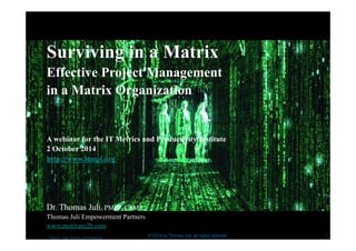 Surviving in a Matrix 
Effective Project Management 
in a Matrix Organization 
A webinar for the IT Metrics and Productivity Institute 
2 October 2014 
http://www.itmpi.org 
Dr. Thomas Juli, PMP®, CSM® 
Thomas Juli Empowerment Partners 
www.motivate2b.com 
Picture : http://tinyurl.com/mneg7w8 © 2014 by Thomas Juli, all rights reserved 
1 
 
