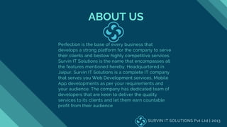 ABOUT US
Perfection is the base of every business that
develops a strong platform for the company to serve
their clients and bestow highly competitive services.
Survin IT Solutions is the name that encompasses all
the features mentioned hereby. Headquartered in
Jaipur, Survin IT Solutions is a complete IT company
that serves you Web Development services, Mobile
App developments as per your requirements and
your audience. The company has dedicated team of
developers that are keen to deliver the quality
services to its clients and let them earn countable
profit from their audience
SURVIN IT SOLUTIONS Pvt Ltd | 2013
 