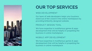 OUR TOP SERVICES
WEB DEVELOPMENT
Our team of web developers helps your business
stand out of the crowd in the online marketplace by
providing brilliantly designed website.
PRODUCT DESIGN TOOL
We have expertise in multifarious games & apps
development that will be helpful in propelling the
business in online marketplace
MOBILE APP DEVELOPMENT
We have expertise in multifarious games & apps
development that will be helpful in propelling the
business in online marketplace.
 