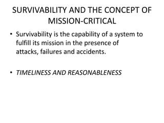 SURVIVABILITY AND THE CONCEPT OF
MISSION-CRITICAL
• Survivability is the capability of a system to
fulfill its mission in the presence of
attacks, failures and accidents.
• TIMELINESS AND REASONABLENESS
 