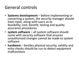 General controls
• Systems development – before implementing or
converting a system, the security manager should
have input, along with users as to
feasibility, cost, benefit, testing and quality
assurance procedures
• system software – all system software should
come with security software that ensures
unauthorized changes cannot be made to system
software
• hardware – besides physical security, validity and
echo checks should be run to detect equipment
malfunctions
 