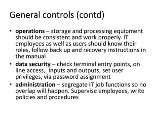 General controls (contd)
• operations – storage and processing equipment
should be consistent and work properly. IT
employees as well as users should know their
roles, follow back up and recovery instructions in
the manual
• data security – check terminal entry points, on
line access,. Inputs and outputs, set user
privileges, via password assignment
• administration – segregate IT job functions so no
overlap will happen. Supervise employees, write
policies and procedures
 