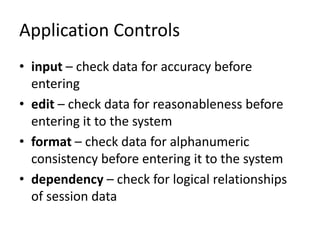 Application Controls
• input – check data for accuracy before
entering
• edit – check data for reasonableness before
entering it to the system
• format – check data for alphanumeric
consistency before entering it to the system
• dependency – check for logical relationships
of session data
 