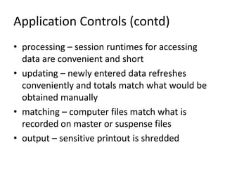 Application Controls (contd)
• processing – session runtimes for accessing
data are convenient and short
• updating – newly entered data refreshes
conveniently and totals match what would be
obtained manually
• matching – computer files match what is
recorded on master or suspense files
• output – sensitive printout is shredded
 