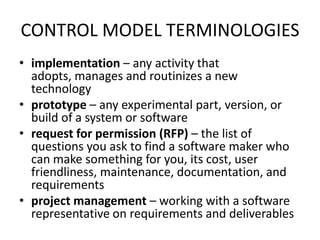 CONTROL MODEL TERMINOLOGIES
• implementation – any activity that
adopts, manages and routinizes a new
technology
• prototype – any experimental part, version, or
build of a system or software
• request for permission (RFP) – the list of
questions you ask to find a software maker who
can make something for you, its cost, user
friendliness, maintenance, documentation, and
requirements
• project management – working with a software
representative on requirements and deliverables
 