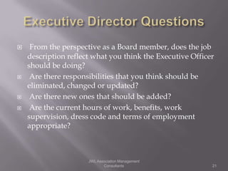     From the perspective as a Board member, does the job
    description reflect what you think the Executive Officer
    should be doing?
    Are there responsibilities that you think should be
    eliminated, changed or updated?
    Are there new ones that should be added?
    Are the current hours of work, benefits, work
    supervision, dress code and terms of employment
    appropriate?



                      JWL Association Management
                             Consultants                   21
 
