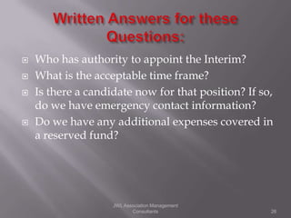    Who has authority to appoint the Interim?
   What is the acceptable time frame?
   Is there a candidate now for that position? If so,
    do we have emergency contact information?
   Do we have any additional expenses covered in
    a reserved fund?




                    JWL Association Management
                           Consultants               26
 