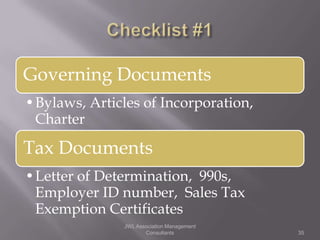 Governing Documents
•Bylaws, Articles of Incorporation,
 Charter

Tax Documents
•Letter of Determination, 990s,
 Employer ID number, Sales Tax
 Exemption Certificates
               JWL Association Management
                      Consultants           35
 