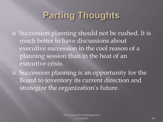    Succession planning should not be rushed. It is
    much better to have discussions about
    executive succession in the cool reason of a
    planning session than in the heat of an
    executive crisis.
   Succession planning is an opportunity for the
    Board to inventory its current direction and
    strategize the organization’s future.



                   JWL Association Management
                          Consultants                 40
 