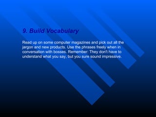 9. Build Vocabulary Read up on some computer magazines and pick out all the jargon and new products. Use the phrases freely when in conversation with bosses. Remember: They don't have to understand what you say, but you sure sound impressive. 