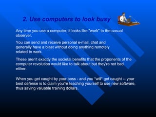 2. Use computers to look busy Any time you use a computer, it looks like "work" to the casual observer.  You can send and receive personal e-mail, chat and generally have a blast without doing anything remotely related to work.  These aren't exactly the societal benefits that the proponents of the computer revolution would like to talk about but they're not bad either.  When you get caught by your boss - and you *will* get caught -- your best defense is to claim you're teaching yourself to use new software, thus saving valuable training dollars. 