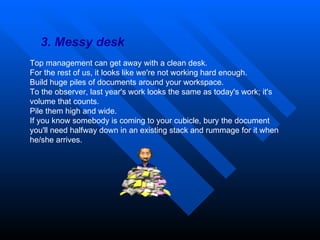 3. Messy desk Top management can get away with a clean desk.  For the rest of us, it looks like we're not working hard enough.  Build huge piles of documents around your workspace.  To the observer, last year's work looks the same as today's work; it's volume that counts.  Pile them high and wide.  If you know somebody is coming to your cubicle, bury the document you'll need halfway down in an existing stack and rummage for it when he/she arrives. 
