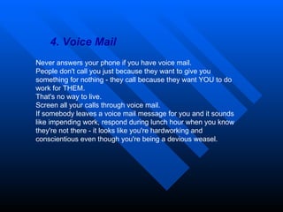 4. Voice Mail Never answers your phone if you have voice mail.  People don't call you just because they want to give you something for nothing - they call because they want YOU to do work for THEM.  That's no way to live.  Screen all your calls through voice mail.  If somebody leaves a voice mail message for you and it sounds like impending work, respond during lunch hour when you know they're not there - it looks like you're hardworking and conscientious even though you're being a devious weasel. 
