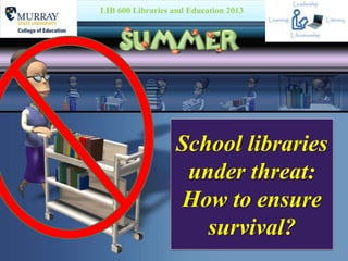 School libraries
under threat:
How to ensure
survival?
LIB 600 Libraries and Education 2013
 