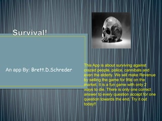 An app By: Brett.D.Schreder
This App is about surviving against
crazed people, police, cannibals and
even the elderly. We will make Revenue
by selling the game for 99¢ on the
market. It is a fun game with only 2
ways to die. There is only one correct
answer to every question accept for one
question towards the end. Try it out
today!!
 
