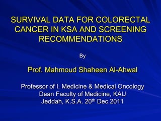 SURVIVAL DATA FOR COLORECTAL
CANCER IN KSA AND SCREENING
RECOMMENDATIONS
By
Prof. Mahmoud Shaheen Al-Ahwal
Professor of I. Medicine & Medical Oncology
Dean Faculty of Medicine, KAU
Jeddah, K.S.A. 20th Dec 2011
 