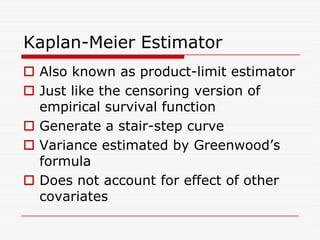 Kaplan-Meier Estimator
 Also known as product-limit estimator
 Just like the censoring version of
empirical survival function
 Generate a stair-step curve
 Generate a stair-step curve
 Variance estimated by Greenwood’s
formula
 Does not account for effect of other
covariates
 