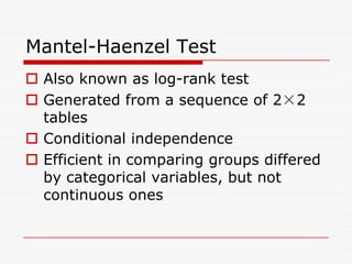 Mantel-Haenzel Test
 Also known as log-rank test
 Generated from a sequence of 2×2
tables
 Conditional independence
 Conditional independence
 Efficient in comparing groups differed
by categorical variables, but not
continuous ones
 