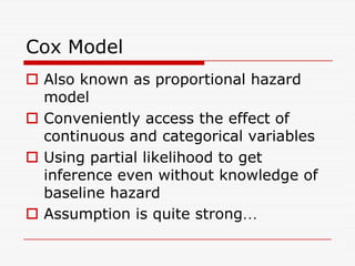Cox Model
 Also known as proportional hazard
model
 Conveniently access the effect of
continuous and categorical variables
continuous and categorical variables
 Using partial likelihood to get
inference even without knowledge of
baseline hazard
 Assumption is quite strong…
 