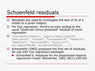 Schoenfeld residuals
 Residuals are used to investigate the lack of fit of a
model to a given subject.
 For Cox regression, there’s no easy analog to the
usual “observed minus predicted” residual of linear
regression
 residuals(object, type=c(martingale,
 residuals(object, type=c(martingale,
deviance, score, schoenfeld, dfbeta,
dfbetas, scaledsch, partial),
collapse=FALSE, weighted=FALSE, ...)
 Schoenfeld (1982) proposed the first set of residuals
for use with Cox regression packages
 Schoenfeld D. Residuals for the proportional hazards
regresssion model. Biometrika, 1982, 69(1):239-241.
 