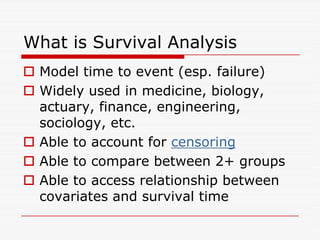 What is Survival Analysis
 Model time to event (esp. failure)
 Widely used in medicine, biology,
actuary, finance, engineering,
sociology, etc.
sociology, etc.
 Able to account for censoring
 Able to compare between 2+ groups
 Able to access relationship between
covariates and survival time
 