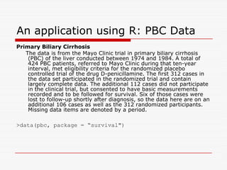An application using R: PBC Data
Primary Biliary Cirrhosis
The data is from the Mayo Clinic trial in primary biliary cirrhosis
(PBC) of the liver conducted between 1974 and 1984. A total of
424 PBC patients, referred to Mayo Clinic during that ten-year
interval, met eligibility criteria for the randomized placebo
controlled trial of the drug D-penicillamine. The first 312 cases in
the data set participated in the randomized trial and contain
largely complete data. The additional 112 cases did not participate
largely complete data. The additional 112 cases did not participate
in the clinical trial, but consented to have basic measurements
recorded and to be followed for survival. Six of those cases were
lost to follow-up shortly after diagnosis, so the data here are on an
additional 106 cases as well as the 312 randomized participants.
Missing data items are denoted by a period.
data(pbc, package = “survival)
 