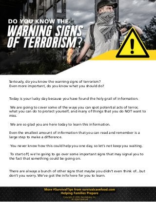 Seriously, do you know the warning signs of terrorism?
Even more important, do you know what you should do?
Today is your lucky day because you have found the holy grail of information.
We are going to cover some of the ways you can spot potential acts of terror,
what you can do to protect yourself, and many of things that you do NOT want to
miss.
We are so glad you are here today to learn this information.
Even the smallest amount of information that you can read and remember is a
large step to make a difference.
You never know how this could help you one day, so let’s not keep you waiting.
To start off, we’re going to go over some important signs that may signal you to
the fact that something could be going on.
There are always a bunch of other signs that maybe you didn’t even think of...but
don’t you worry. We’ve got the info here for you to learn.
 