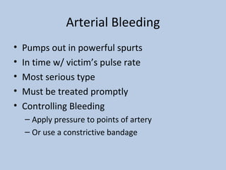 Arterial Bleeding Pumps out in powerful spurts In time w/ victim’s pulse rate Most serious type Must be treated promptly Controlling Bleeding Apply pressure to points of artery Or use a constrictive bandage  