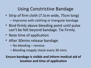 Using Constrictive Bandage Strip of firm cloth (7.5cm wide, 75cm long) Improvise with clothing or triangular bandage Bind firmly above bleeding point until pulse can’t be felt beyond bandage. Tie Firmly. Note time of application After 30mins release bandage No bleeding – remove Bleeding reapply check every 30 mins Ensure bandage is visible and inform medical aid of location and time of application 