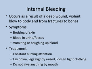 Internal Bleeding Occurs as a result of a deep wound, violent blow to body and from fractures to bones Symptoms Bruising of skin Blood in urine/faeces Vomiting or coughing up blood Treatment Constant nursing attention Lay down, legs slightly raised, loosen tight clothing Do not give anything by mouth 