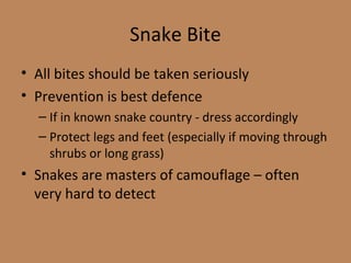 Snake Bite All bites should be taken seriously Prevention is best defence If in known snake country - dress accordingly Protect legs and feet (especially if moving through shrubs or long grass) Snakes are masters of camouflage – often very hard to detect 