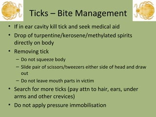 Ticks – Bite Management If in ear cavity kill tick and seek medical aid Drop of turpentine/kerosene/methylated spirits directly on body Removing tick Do not squeeze body Slide pair of scissors/tweezers either side of head and draw out Do not leave mouth parts in victim Search for more ticks (pay attn to hair, ears, under arms and other crevices) Do not apply pressure immobilisation 