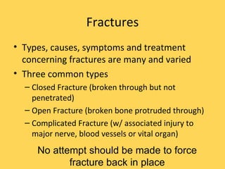 Fractures Types, causes, symptoms and treatment concerning fractures are many and varied Three common types Closed Fracture (broken through but not penetrated) Open Fracture (broken bone protruded through) Complicated Fracture (w/ associated injury to major nerve, blood vessels or vital organ) No attempt should be made to force fracture back in place 
