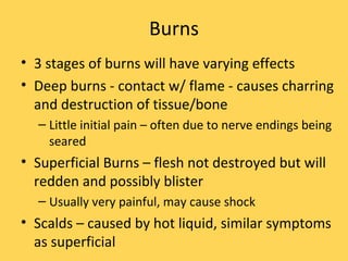 Burns 3 stages of burns will have varying effects Deep burns - contact w/ flame - causes charring and destruction of tissue/bone Little initial pain – often due to nerve endings being seared Superficial Burns – flesh not destroyed but will redden and possibly blister Usually very painful, may cause shock Scalds – caused by hot liquid, similar symptoms as superficial 