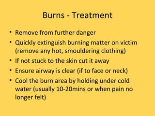 Burns - Treatment Remove from further danger Quickly extinguish burning matter on victim (remove any hot, smouldering clothing) If not stuck to the skin cut it away Ensure airway is clear (if to face or neck) Cool the burn area by holding under cold water (usually 10-20mins or when pain no longer felt) 