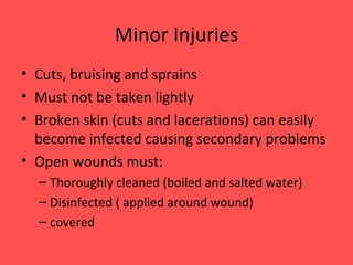 Minor Injuries Cuts, bruising and sprains Must not be taken lightly Broken skin (cuts and lacerations) can easily become infected causing secondary problems Open wounds must: Thoroughly cleaned (boiled and salted water) Disinfected ( applied around wound) covered 