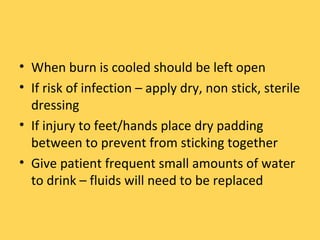 When burn is cooled should be left open If risk of infection – apply dry, non stick, sterile dressing If injury to feet/hands place dry padding between to prevent from sticking together Give patient frequent small amounts of water to drink – fluids will need to be replaced 