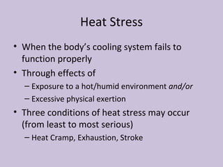 Heat Stress When the body’s cooling system fails to function properly Through effects of Exposure to a hot/humid environment  and/or Excessive physical exertion  Three conditions of heat stress may occur (from least to most serious) Heat Cramp, Exhaustion, Stroke 