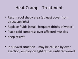 Heat Cramp - Treatment Rest in cool shady area (at least cover from direct sunlight) Replace fluids (small, frequent drinks of water) Place cold compress over affected muscles Keep at rest In survival situation – may be caused by over exertion, employ on light duties until recovered 