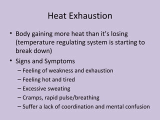 Heat Exhaustion Body gaining more heat than it’s losing (temperature regulating system is starting to break down) Signs and Symptoms Feeling of weakness and exhaustion Feeling hot and tired Excessive sweating Cramps, rapid pulse/breathing Suffer a lack of coordination and mental confusion 