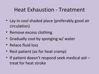 Heat Exhaustion - Treatment Lay in cool shaded place (preferably good air circulation) Remove excess clothing Gradually cool by sponging w/ water Relace fluid loss Rest patient (as for heat cramp) If patient doesn’t respond seek medical aid – treat for heat stroke 