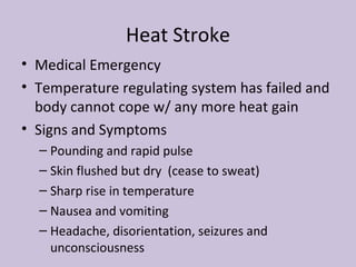 Heat Stroke Medical Emergency Temperature regulating system has failed and body cannot cope w/ any more heat gain Signs and Symptoms Pounding and rapid pulse Skin flushed but dry  (cease to sweat) Sharp rise in temperature Nausea and vomiting Headache, disorientation, seizures and unconsciousness 