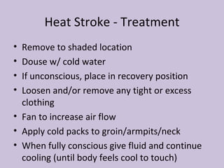Heat Stroke - Treatment Remove to shaded location Douse w/ cold water If unconscious, place in recovery position Loosen and/or remove any tight or excess clothing Fan to increase air flow Apply cold packs to groin/armpits/neck When fully conscious give fluid and continue cooling (until body feels cool to touch) 