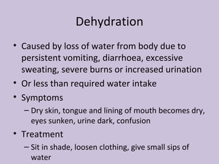 Dehydration Caused by loss of water from body due to persistent vomiting, diarrhoea, excessive sweating, severe burns or increased urination Or less than required water intake Symptoms Dry skin, tongue and lining of mouth becomes dry, eyes sunken, urine dark, confusion Treatment Sit in shade, loosen clothing, give small sips of water 