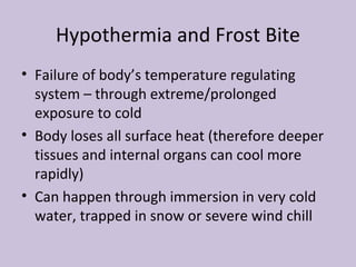 Hypothermia and Frost Bite Failure of body’s temperature regulating  system – through extreme/prolonged exposure to cold Body loses all surface heat (therefore deeper tissues and internal organs can cool more rapidly) Can happen through immersion in very cold water, trapped in snow or severe wind chill 
