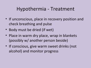 Hypothermia - Treatment If unconscious, place in recovery position and check breathing and pulse Body must be dried (if wet) Place in warm dry place, wrap in blankets (possibly w/ another person beside) If conscious, give warm sweet drinks (not alcohol) and monitor progress 