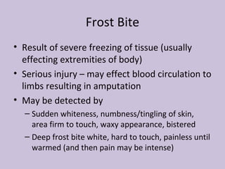 Frost Bite Result of severe freezing of tissue (usually effecting extremities of body) Serious injury – may effect blood circulation to limbs resulting in amputation May be detected by Sudden whiteness, numbness/tingling of skin, area firm to touch, waxy appearance, bistered Deep frost bite white, hard to touch, painless until warmed (and then pain may be intense) 