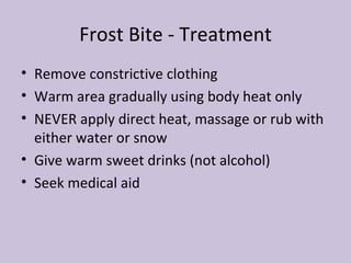 Frost Bite - Treatment Remove constrictive clothing Warm area gradually using body heat only NEVER apply direct heat, massage or rub with either water or snow Give warm sweet drinks (not alcohol) Seek medical aid 
