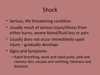 Shock Serious, life threatening condition Usually result of serious injury/illness from either burns, severe blood/fluid loss or pain Usually does not occur immediately upon injury – gradually develops Signs and Symptoms Rapid breathing, weak and rapid pulse, pale and clammy skin, nausea and vomiting, faintness and dizziness 