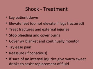 Shock - Treatment Lay patient down Elevate feet (do not elevate if legs fractured) Treat fractures and external injuries Stop bleeding and cover burns Cover w/ blanket and continually monitor Try ease pain Reassure (if conscious) If sure of no internal injuries give warm sweet drinks to assist replacement of fluid 